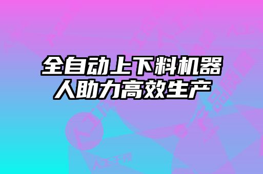 全自動上下料機(jī)器人助力高效生產(chǎn)
