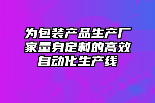 為包裝產品生產廠家量身定制的高效自動化生產線